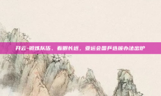 开云-锻炼队伍、着眼长远，亚运会国乒选拔办法出炉