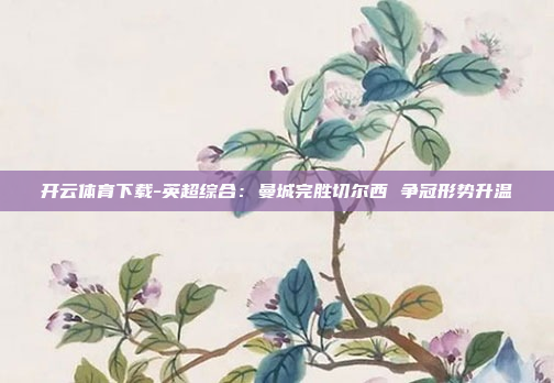 开云体育下载-英超综合:曼城完胜切尔西 争冠形势升温