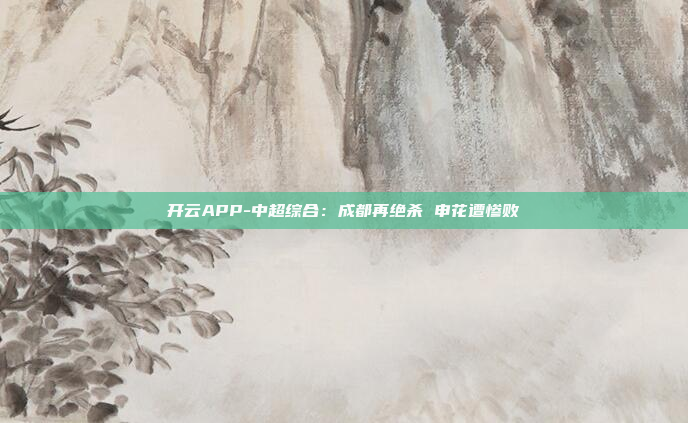 开云APP-中超综合:成都再绝杀 申花遭惨败